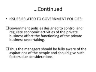…Continued
• ISSUES RELATED TO GOVERNMENT POLICIES:
❑Government policies designed to control and
regulate economic activities of the private
business affect the functioning of the private
business undertaking.
❑Thus the managers should be fully aware of the
aspirations of the people and should give such
factors due considerations.
 