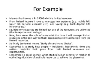 For Example
• My monthly income is Rs.35000 which is limited resource.
• From limited income I have to managed my expenses (e.g. mobile bill,
water bill, personal expenses etc.) and savings (e.g. Bank deposit, Life
Insurance etc.)
• So, here my resources are limited but use of the resources are unlimited
(that is expenses and savings).
• Now, here come the role of economist that how I will manage limited
resources in the best way so that I can maximize my satisfaction from the
limited resources.
• So finally Economics means “Study of scarcity and Choice”.
• Economics is to study how people – Individuals, households, firms and
nations maximize their gains from their limited resources and
opportunities.
• Economics is a social science, which studies human behavior in relation to
optimizing allocation of available resources to achieve the given ends.
 