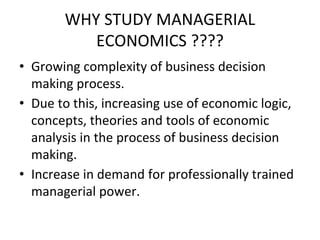 WHY STUDY MANAGERIAL
ECONOMICS ????
• Growing complexity of business decision
making process.
• Due to this, increasing use of economic logic,
concepts, theories and tools of economic
analysis in the process of business decision
making.
• Increase in demand for professionally trained
managerial power.
 