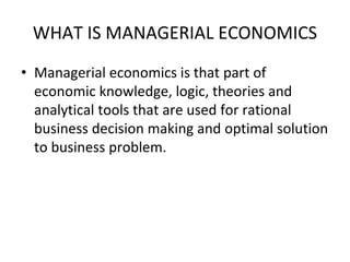 WHAT IS MANAGERIAL ECONOMICS
• Managerial economics is that part of
economic knowledge, logic, theories and
analytical tools that are used for rational
business decision making and optimal solution
to business problem.
 