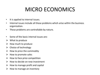 MICRO ECONOMICS
• It is applied to internal issues.
• Internal issues include all those problems which arise within the business
organization.
• These problems are controllable by nature.
• Some of the basic internal issues are:
⮚ What to produce
⮚ How much to produce
⮚ Choice of technology
⮚ How to price the commodity
⮚ How to promote sales
⮚ How to face price competition
⮚ How to decide on new investment
⮚ How to manage profit and capital
⮚ How to manage an inventory
 