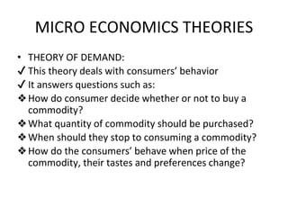 MICRO ECONOMICS THEORIES
• THEORY OF DEMAND:
✔ This theory deals with consumers’ behavior
✔ It answers questions such as:
❖How do consumer decide whether or not to buy a
commodity?
❖What quantity of commodity should be purchased?
❖When should they stop to consuming a commodity?
❖How do the consumers’ behave when price of the
commodity, their tastes and preferences change?
 