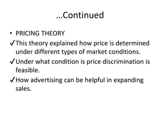 …Continued
• PRICING THEORY
✔This theory explained how price is determined
under different types of market conditions.
✔Under what condition is price discrimination is
feasible.
✔How advertising can be helpful in expanding
sales.
 