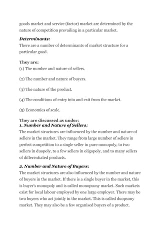 goods market and service (factor) market are determined by the
nature of competition prevailing in a particular market.
Determinants:
There are a number of determinants of market structure for a
particular good.
They are:
(1) The number and nature of sellers.
(2) The number and nature of buyers.
(3) The nature of the product.
(4) The conditions of entry into and exit from the market.
(5) Economies of scale.
They are discussed as under:
1. Number and Nature of Sellers:
The market structures are influenced by the number and nature of
sellers in the market. They range from large number of sellers in
perfect competition to a single seller in pure monopoly, to two
sellers in duopoly, to a few sellers in oligopoly, and to many sellers
of differentiated products.
2. Number and Nature of Buyers:
The market structures are also influenced by the number and nature
of buyers in the market. If there is a single buyer in the market, this
is buyer’s monopoly and is called monopsony market. Such markets
exist for local labour employed by one large employer. There may be
two buyers who act jointly in the market. This is called duopsony
market. They may also be a few organised buyers of a product.
 
