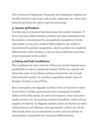 This is known as oligopsony. Duopsony and oligopsony markets are
usually found for cash crops such as rice, sugarcane, etc. when local
factories purchase the entire crops for processing.
3. Nature of Product:
It is the nature of product that determines the market structure. If
there is product differentiation, products are close substitutes and
the market is characterised by monopolistic competition. On the
other hand, in case of no product differentiation, the market is
characterised by perfect competition. And if a product is completely
different from other products, it has no close substitutes and there
is pure monopoly in the market.
4. Entry and Exit Conditions:
The conditions for entry and exit of firms in a market depend upon
profitability or loss in a particular market. Profits in a market will
attract the entry of new firms and losses lead to the exit of weak
firms from the market. In a perfect competition market, there is
freedom of entry or exit of firms.
But in monopoly and oligopoly markets, there are barriers to entry
of new firms. Usually, governments have a monopoly in public
utility services like postal, air and road transport, water and power
supply services, etc. By granting exclusive franchises, entries of new
supplies are barred. In oligopoly markets, there are barriers to entry
of firms because of collusion, tacit agreements, cartels, etc. On the
other hand, there are no restrictions in entry and exit of firms in
monopolistic competition due to product differentiation.
 