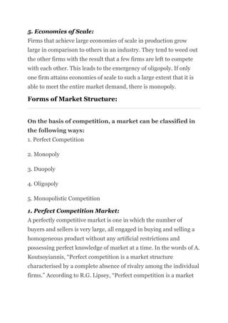 5. Economies of Scale:
Firms that achieve large economies of scale in production grow
large in comparison to others in an industry. They tend to weed out
the other firms with the result that a few firms are left to compete
with each other. This leads to the emergency of oligopoly. If only
one firm attains economies of scale to such a large extent that it is
able to meet the entire market demand, there is monopoly.
Forms of Market Structure:
On the basis of competition, a market can be classified in
the following ways:
1. Perfect Competition
2. Monopoly
3. Duopoly
4. Oligopoly
5. Monopolistic Competition
1. Perfect Competition Market:
A perfectly competitive market is one in which the number of
buyers and sellers is very large, all engaged in buying and selling a
homogeneous product without any artificial restrictions and
possessing perfect knowledge of market at a time. In the words of A.
Koutsoyiannis, “Perfect competition is a market structure
characterised by a complete absence of rivalry among the individual
firms.” According to R.G. Lipsey, “Perfect competition is a market
 