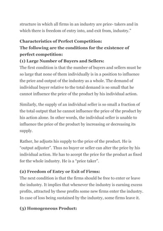 structure in which all firms in an industry are price- takers and in
which there is freedom of entry into, and exit from, industry.”
Characteristics of Perfect Competition:
The following are the conditions for the existence of
perfect competition:
(1) Large Number of Buyers and Sellers:
The first condition is that the number of buyers and sellers must be
so large that none of them individually is in a position to influence
the price and output of the industry as a whole. The demand of
individual buyer relative to the total demand is so small that he
cannot influence the price of the product by his individual action.
Similarly, the supply of an individual seller is so small a fraction of
the total output that he cannot influence the price of the product by
his action alone. In other words, the individual seller is unable to
influence the price of the product by increasing or decreasing its
supply.
Rather, he adjusts his supply to the price of the product. He is
“output adjuster”. Thus no buyer or seller can alter the price by his
individual action. He has to accept the price for the product as fixed
for the whole industry. He is a “price taker”.
(2) Freedom of Entry or Exit of Firms:
The next condition is that the firms should be free to enter or leave
the industry. It implies that whenever the industry is earning excess
profits, attracted by these profits some new firms enter the industry.
In case of loss being sustained by the industry, some firms leave it.
(3) Homogeneous Product:
 