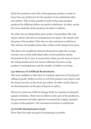 Each firm produces and sells a homogeneous product so that no
buyer has any preference for the product of any individual seller
over others. This is only possible if units of the same product
produced by different sellers are perfect substitutes. In other words,
the cross elasticity of the products of sellers is infinite.
No seller has an independent price policy. Commodities like salt,
wheat, cotton and coal are homogeneous in nature. He cannot raise
the price of his product. If he does so, his customers would leave
him and buy the product from other sellers at the ruling lower price.
The above two conditions between themselves make the average
revenue curve of the individual seller or firm perfectly elastic,
horizontal to the X-axis. It means that a firm can sell more or less at
the ruling market price but cannot influence the price as the
product is homogeneous and the number of sellers very large.
(4) Absence of Artificial Restrictions:
The next condition is that there is complete openness in buying and
selling of goods. Sellers are free to sell their goods to any buyers and
the buyers are free to buy from any sellers. In other words, there is
no discrimination on the part of buyers or sellers.
Moreover, prices are liable to change freely in response to demand-
supply conditions. There are no efforts on the part of the producers,
the government and other agencies to control the supply, demand
or price of the products. The movement of prices is unfettered.
(5) Profit Maximisation Goal:
Every firm has only one goal of maximising its profits.
 