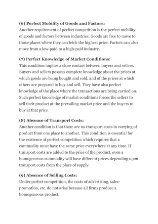 (6) Perfect Mobility of Goods and Factors:
Another requirement of perfect competition is the perfect mobility
of goods and factors between industries. Goods are free to move to
those places where they can fetch the highest price. Factors can also
move from a low-paid to a high-paid industry.
(7) Perfect Knowledge of Market Conditions:
This condition implies a close contact between buyers and sellers.
Buyers and sellers possess complete knowledge about the prices at
which goods are being bought and sold, and of the prices at which
others are prepared to buy and sell. They have also perfect
knowledge of the place where the transactions are being carried on.
Such perfect knowledge of market conditions forces the sellers to
sell their product at the prevailing market price and the buyers to
buy at that price.
(8) Absence of Transport Costs:
Another condition is that there are no transport costs in carrying of
product from one place to another. This condition is essential for
the existence of perfect competition which requires that a
commodity must have the same price everywhere at any time. If
transport costs are added to the price of the product, even a
homogeneous commodity will have different prices depending upon
transport costs from the place of supply.
(9) Absence of Selling Costs:
Under perfect competition, the costs of advertising, sales-
promotion, etc. do not arise because all firms produce a
homogeneous product.
 