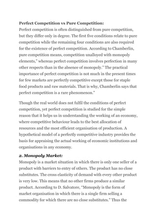 Perfect Competition vs Pure Competition:
Perfect competition is often distinguished from pure competition,
but they differ only in degree. The first five conditions relate to pure
competition while the remaining four conditions are also required
for the existence of perfect competition. According to Chamberlin,
pure competition means, competition unalloyed with monopoly
elements,” whereas perfect competition involves perfection in many
other respects than in the absence of monopoly.” The practical
importance of perfect competition is not much in the present times
for few markets are perfectly competitive except those for staple
food products and raw materials. That is why, Chamberlin says that
perfect competition is a rare phenomenon.”
Though the real world does not fulfil the conditions of perfect
competition, yet perfect competition is studied for the simple
reason that it helps us in understanding the working of an economy,
where competitive behaviour leads to the best allocation of
resources and the most efficient organisation of production. A
hypothetical model of a perfectly competitive industry provides the
basis for appraising the actual working of economic institutions and
organisations in any economy.
2. Monopoly Market:
Monopoly is a market situation in which there is only one seller of a
product with barriers to entry of others. The product has no close
substitutes. The cross elasticity of demand with every other product
is very low. This means that no other firms produce a similar
product. According to D. Salvatore, “Monopoly is the form of
market organisation in which there is a single firm selling a
commodity for which there are no close substitutes.” Thus the
 