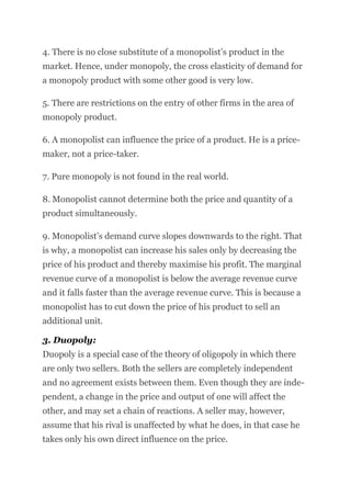 4. There is no close substitute of a monopolist’s product in the
market. Hence, under monopoly, the cross elasticity of demand for
a monopoly product with some other good is very low.
5. There are restrictions on the entry of other firms in the area of
monopoly product.
6. A monopolist can influence the price of a product. He is a price-
maker, not a price-taker.
7. Pure monopoly is not found in the real world.
8. Monopolist cannot determine both the price and quantity of a
product simultaneously.
9. Monopolist’s demand curve slopes downwards to the right. That
is why, a monopolist can increase his sales only by decreasing the
price of his product and thereby maximise his profit. The marginal
revenue curve of a monopolist is below the average revenue curve
and it falls faster than the average revenue curve. This is because a
monopolist has to cut down the price of his product to sell an
additional unit.
3. Duopoly:
Duopoly is a special case of the theory of oligopoly in which there
are only two sellers. Both the sellers are completely independent
and no agreement exists between them. Even though they are inde-
pendent, a change in the price and output of one will affect the
other, and may set a chain of reactions. A seller may, however,
assume that his rival is unaffected by what he does, in that case he
takes only his own direct influence on the price.
 