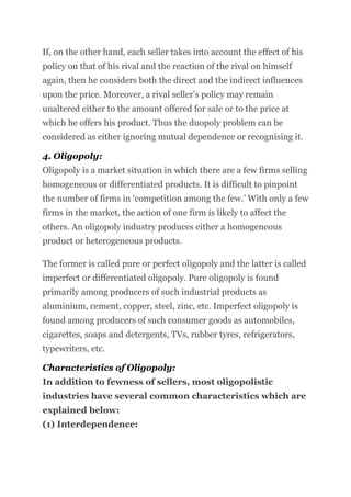 If, on the other hand, each seller takes into account the effect of his
policy on that of his rival and the reaction of the rival on himself
again, then he considers both the direct and the indirect influences
upon the price. Moreover, a rival seller’s policy may remain
unaltered either to the amount offered for sale or to the price at
which he offers his product. Thus the duopoly problem can be
considered as either ignoring mutual dependence or recognising it.
4. Oligopoly:
Oligopoly is a market situation in which there are a few firms selling
homogeneous or differentiated products. It is difficult to pinpoint
the number of firms in ‘competition among the few.’ With only a few
firms in the market, the action of one firm is likely to affect the
others. An oligopoly industry produces either a homogeneous
product or heterogeneous products.
The former is called pure or perfect oligopoly and the latter is called
imperfect or differentiated oligopoly. Pure oligopoly is found
primarily among producers of such industrial products as
aluminium, cement, copper, steel, zinc, etc. Imperfect oligopoly is
found among producers of such consumer goods as automobiles,
cigarettes, soaps and detergents, TVs, rubber tyres, refrigerators,
typewriters, etc.
Characteristics of Oligopoly:
In addition to fewness of sellers, most oligopolistic
industries have several common characteristics which are
explained below:
(1) Interdependence:
 