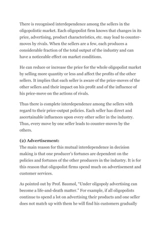 There is recognised interdependence among the sellers in the
oligopolistic market. Each oligopolist firm knows that changes in its
price, advertising, product characteristics, etc. may lead to counter-
moves by rivals. When the sellers are a few, each produces a
considerable fraction of the total output of the industry and can
have a noticeable effect on market conditions.
He can reduce or increase the price for the whole oligopolist market
by selling more quantity or less and affect the profits of the other
sellers. It implies that each seller is aware of the price-moves of the
other sellers and their impact on his profit and of the influence of
his price-move on the actions of rivals.
Thus there is complete interdependence among the sellers with
regard to their price-output policies. Each seller has direct and
ascertainable influences upon every other seller in the industry.
Thus, every move by one seller leads to counter-moves by the
others.
(2) Advertisement:
The main reason for this mutual interdependence in decision
making is that one producer’s fortunes are dependent on the
policies and fortunes of the other producers in the industry. It is for
this reason that oligopolist firms spend much on advertisement and
customer services.
As pointed out by Prof. Baumol, “Under oligopoly advertising can
become a life-and-death matter.” For example, if all oligopolists
continue to spend a lot on advertising their products and one seller
does not match up with them he will find his customers gradually
 