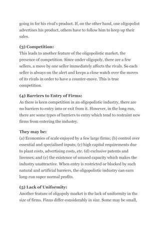 going in for his rival’s product. If, on the other hand, one oligopolist
advertises his product, others have to follow him to keep up their
sales.
(3) Competition:
This leads to another feature of the oligopolistic market, the
presence of competition. Since under oligopoly, there are a few
sellers, a move by one seller immediately affects the rivals. So each
seller is always on the alert and keeps a close watch over the moves
of its rivals in order to have a counter-move. This is true
competition.
(4) Barriers to Entry of Firms:
As there is keen competition in an oligopolistic industry, there are
no barriers to entry into or exit from it. However, in the long run,
there are some types of barriers to entry which tend to restraint new
firms from entering the industry.
They may be:
(a) Economies of scale enjoyed by a few large firms; (b) control over
essential and specialised inputs; (c) high capital requirements due
to plant costs, advertising costs, etc. (d) exclusive patents and
licenses; and (e) the existence of unused capacity which makes the
industry unattractive. When entry is restricted or blocked by such
natural and artificial barriers, the oligopolistic industry can earn
long-run super normal profits.
(5) Lack of Uniformity:
Another feature of oligopoly market is the lack of uniformity in the
size of firms. Finns differ considerably in size. Some may be small,
 
