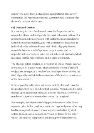 others very large. Such a situation is asymmetrical. This is very
common in the American economy. A symmetrical situation with
firms of a uniform size is rare.
(6) Demand Curve:
It is not easy to trace the demand curve for the product of an
oligopolist. Since under oligopoly the exact behaviour pattern of a
producer cannot be ascertained with certainty, his demand curve
cannot be drawn accurately, and with definiteness. How does an
individual seller s demand curve look like in oligopoly is most
uncertain because a seller’s price or output moves lead to
unpredictable reactions on price-output policies of his rivals, which
may have further repercussions on his price and output.
The chain of action reaction as a result of an initial change in price
or output, is all a guess-work. Thus a complex system of crossed
conjectures emerges as a result of the interdependence among the
rival oligopolists which is the main cause of the indeterminateness
of the demand curve.
If the oligopolist seller does not have a definite demand curve for
his product, then how does he affect his sales. Presumably, his sales
depend upon his current price and those of his rivals. However, a
number of conjectural demand curves can be imagined.
For example, in differentiated oligopoly where each seller fixes a
separate price for his product, a reduction in price by one seller may
lead to an equivalent, more, less or no price reduction by rival
sellers. In each case, a demand curve can be drawn by the seller
within the range of competitive and monopoly demand curves.
 