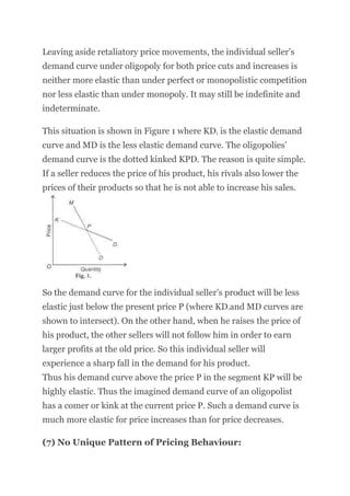 Leaving aside retaliatory price movements, the individual seller’s
demand curve under oligopoly for both price cuts and increases is
neither more elastic than under perfect or monopolistic competition
nor less elastic than under monopoly. It may still be indefinite and
indeterminate.
This situation is shown in Figure 1 where KD1 is the elastic demand
curve and MD is the less elastic demand curve. The oligopolies’
demand curve is the dotted kinked KPD. The reason is quite simple.
If a seller reduces the price of his product, his rivals also lower the
prices of their products so that he is not able to increase his sales.
So the demand curve for the individual seller’s product will be less
elastic just below the present price P (where KD1and MD curves are
shown to intersect). On the other hand, when he raises the price of
his product, the other sellers will not follow him in order to earn
larger profits at the old price. So this individual seller will
experience a sharp fall in the demand for his product.
Thus his demand curve above the price P in the segment KP will be
highly elastic. Thus the imagined demand curve of an oligopolist
has a comer or kink at the current price P. Such a demand curve is
much more elastic for price increases than for price decreases.
(7) No Unique Pattern of Pricing Behaviour:
 