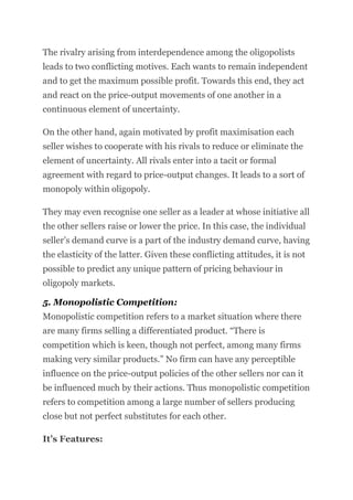 The rivalry arising from interdependence among the oligopolists
leads to two conflicting motives. Each wants to remain independent
and to get the maximum possible profit. Towards this end, they act
and react on the price-output movements of one another in a
continuous element of uncertainty.
On the other hand, again motivated by profit maximisation each
seller wishes to cooperate with his rivals to reduce or eliminate the
element of uncertainty. All rivals enter into a tacit or formal
agreement with regard to price-output changes. It leads to a sort of
monopoly within oligopoly.
They may even recognise one seller as a leader at whose initiative all
the other sellers raise or lower the price. In this case, the individual
seller’s demand curve is a part of the industry demand curve, having
the elasticity of the latter. Given these conflicting attitudes, it is not
possible to predict any unique pattern of pricing behaviour in
oligopoly markets.
5. Monopolistic Competition:
Monopolistic competition refers to a market situation where there
are many firms selling a differentiated product. “There is
competition which is keen, though not perfect, among many firms
making very similar products.” No firm can have any perceptible
influence on the price-output policies of the other sellers nor can it
be influenced much by their actions. Thus monopolistic competition
refers to competition among a large number of sellers producing
close but not perfect substitutes for each other.
It’s Features:
 
