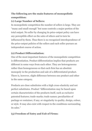 The following are the main features of monopolistic
competition:
(1) Large Number of Sellers:
In monopolistic competition the number of sellers is large. They are
“many and small enough” but none controls a major portion of the
total output. No seller by changing its price-output policy can have
any perceptible effect on the sales of others and in turn be
influenced by them. Thus there is no recognised interdependence of
the price-output policies of the sellers and each seller pursues an
independent course of action.
(2) Product Differentiation:
One of the most important features of the monopolistic competition
is differentiation. Product differentiation implies that products are
different in some ways from each other. They are heterogeneous
rather than homogeneous so that each firm has an absolute
monopoly in the production and sale of a differentiated product.
There is, however, slight difference between one product and other
in the same category.
Products are close substitutes with a high cross-elasticity and not
perfect substitutes. Product “differentiation may be based upon
certain characteristics of the products itself, such as exclusive
patented features; trade-marks; trade names; peculiarities of
package or container, if any; or singularity in quality, design, colour,
or style. It may also exist with respect to the conditions surrounding
its sales.”
(3) Freedom of Entry and Exit of Firms:
 