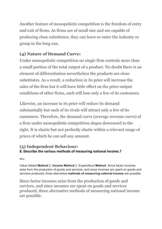 Another feature of monopolistic competition is the freedom of entry
and exit of firms. As firms are of small size and are capable of
producing close substitutes, they can leave or enter the industry or
group in the long run.
(4) Nature of Demand Curve:
Under monopolistic competition no single firm controls more than
a small portion of the total output of a product. No doubt there is an
element of differentiation nevertheless the products are close
substitutes. As a result, a reduction in its price will increase the
sales of the firm but it will have little effect on the price-output
conditions of other firms, each will lose only a few of its customers.
Likewise, an increase in its price will reduce its demand
substantially but each of its rivals will attract only a few of its
customers. Therefore, the demand curve (average revenue curve) of
a firm under monopolistic competition slopes downward to the
right. It is elastic but not perfectly elastic within a relevant range of
prices of which he can sell any amount.
(5) Independent Behaviour:
8. Describe the various methods of measuring national income.?
Ans:
Value Added Method 2. Income Method 3. Expenditure Method. Since factor incomes
arise from the production of goods and services, and since incomes are spent on goods and
services produced, three alternative methods of measuring national income are possible.
Since factor incomes arise from the production of goods and
services, and since incomes are spent on goods and services
produced, three alternative methods of measuring national income
are possible.
 