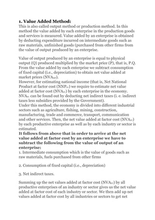 1. Value Added Method:
This is also called output method or production method. In this
method the value added by each enterprise in the production goods
and services is measured. Value added by an enterprise is obtained
by deducting expenditure incurred on intermediate goods such as
raw materials, unfinished goods (purchased from other firms from
the value of output produced by an enterprise.
Value of output produced by an enterprise is equal to physical
output (Q) produced multiplied by the market price (P), that is, P.Q.
From the value added by each enterprise we subtract consumption
of fixed capital (i.e., depreciation) to obtain net value added at
market prices (NVAMP).
However, for estimating national income (that is, Net National
Product at factor cost (NNPFC) we require to estimate net value
added at factor cost (NVAFC) by each enterprise in the economy.
NVAFC can be found out by deducting net indirect taxes (i. e. indirect
taxes less subsidies provided by the Government).
Under this method, the economy is divided into different industrial
sectors such as agriculture, fishing, mining, construction,
manufacturing, trade and commerce, transport, communication
and other services. Then, the net value added at factor cost (NVAFC)
by each productive enterprise as well as by each industry or sector is
estimated.
It follows from above that in order to arrive at the net
value added at factor cost by an enterprise we have to
subtract the following from the value of output of an
enterprise:
1. Intermediate consumption which is the value of goods such as
raw materials, fuels purchased from other firms
2. Consumption of fixed capital (i.e., depreciation)
3. Net indirect taxes.
Summing up the net values added at factor cost (NVAFC) by all
productive enterprises of an industry or sector gives us the net value
added at factor cost of each industry or sector. We then add up net
values added at factor cost by all industries or sectors to get net
 