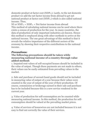 domestic product at factor cost (NDPFC). Lastly, to the net domestic
product we add the net factor income from abroad to get net
national product at factor cost (NNPFC) which is also called national
income. Thus,
NI or NNPFC = NDPFC + Net factor income from abroad
This method of calculating national income can be used where there
exists a census of production for the year. In many countries, the
data of production of only important industries are known. Hence
this method is employed along with other methods to arrive at the
national income. The one great advantage of this method is that it
reveals the relative importance of the different sectors of the
economy by showing their respective contributions to the national
income.
Precautions:
The following precautions should be taken while
measuring national income of a country through value
added method:
1. Imputed rent values of self-occupied houses should be included in
the value of output. Though these payments are not made to others,
their values can be easily estimated from prevailing values in the
market.
2. Sale and purchase of second-hand goods should not be included
in measuring value of output of a year because their values were
counted in the year of output of the year of their production. Of
course, commission or brokerage earned in their sale and purchase
has to be included because this is a new service rendered in the
current year.
3. Value of production for self-consumption are be counted while
measuring national income. In this method, the production for self-
consumption should be valued at the prevailing market prices.
4. Value of services of housewives are not included because it is not
easy to find out correctly the value of their services.
 