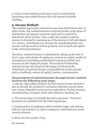 5. Value of intermediate goods must not be counted while
measuring value added because this will amount to double
counting.
2. Income Method:
This method approaches national income from distribution side. In
other words, this method measures national income at the phase of
distribution and appears as income paid and or received by
individuals of the country. Thus, under this method, national
income is obtained by summing up of the incomes of all individuals
of a country. Individuals earn incomes by contributing their own
services and the services of their property such as land and capital
to the national production.
Therefore, national income is calculated by adding up the rent of
land, wages and salaries of employees, interest on capital, profits of
entrepreneurs (including undistributed corporate profits) and
incomes of self-employed people. This method of estimating
national income has the great advantage of indicating the
distribution of national income among different income groups
such as landlords, owners of capital, workers, entrepreneurs.
Measurement of national income through income method
involves the following main steps:
1. Like the value added method, the first step in income method is
also to identify the productive enterprises and then classify them
into various industrial sectors such as agriculture, fishing, forestry,
manufacturing, transport, trade and commerce, banking, etc.
2. The second step is to classify the factor payments. The factor
payments are classified into the following groups:
i. Compensation of employees which includes wages and salaries,
both in cash and kind, as well as employers’ contribution to social
security schemes.
ii. Rent and also royalty, if any.
iii. Interest.
 
