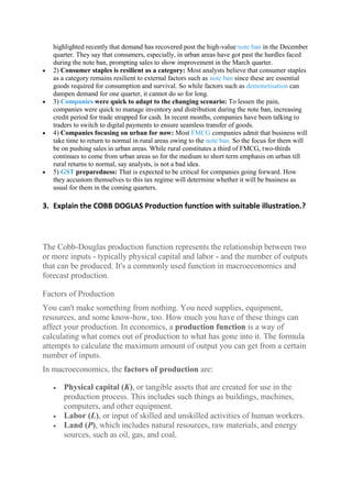 highlighted recently that demand has recovered post the high-value note ban in the December
quarter. They say that consumers, especially, in urban areas have got past the hurdles faced
during the note ban, prompting sales to show improvement in the March quarter.
 2) Consumer staples is resilient as a category: Most analysts believe that consumer staples
as a category remains resilient to external factors such as note ban since these are essential
goods required for consumption and survival. So while factors such as demonetisation can
dampen demand for one quarter, it cannot do so for long.
 3) Companies were quick to adapt to the changing scenario: To lessen the pain,
companies were quick to manage inventory and distribution during the note ban, increasing
credit period for trade strapped for cash. In recent months, companies have been talking to
traders to switch to digital payments to ensure seamless transfer of goods.
 4) Companies focusing on urban for now: Most FMCG companies admit that business will
take time to return to normal in rural areas owing to the note ban. So the focus for them will
be on pushing sales in urban areas. While rural constitutes a third of FMCG, two-thirds
continues to come from urban areas so for the medium to short term emphasis on urban till
rural returns to normal, say analysts, is not a bad idea.
 5) GST preparedness: That is expected to be critical for companies going forward. How
they accustom themselves to this tax regime will determine whether it will be business as
usual for them in the coming quarters.
3. Explain the COBB DOGLAS Production function with suitable illustration.?
The Cobb-Douglas production function represents the relationship between two
or more inputs - typically physical capital and labor - and the number of outputs
that can be produced. It's a commonly used function in macroeconomics and
forecast production.
Factors of Production
You can't make something from nothing. You need supplies, equipment,
resources, and some know-how, too. How much you have of these things can
affect your production. In economics, a production function is a way of
calculating what comes out of production to what has gone into it. The formula
attempts to calculate the maximum amount of output you can get from a certain
number of inputs.
In macroeconomics, the factors of production are:
 Physical capital (K), or tangible assets that are created for use in the
production process. This includes such things as buildings, machines,
computers, and other equipment.
 Labor (L), or input of skilled and unskilled activities of human workers.
 Land (P), which includes natural resources, raw materials, and energy
sources, such as oil, gas, and coal.
 