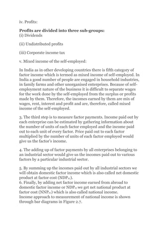 iv. Profits:
Profits are divided into three sub-groups:
(i) Dividends
(ii) Undistributed profits
(iii) Corporate income tax
v. Mixed income of the self-employed:
In India as in other developing countries there is fifth category of
factor income which is termed as mixed income of self-employed. In
India a good number of people are engaged in household industries,
in family farms and other unorganised enterprises. Because of self-
employment nature of the business it is difficult to separate wages
for the work done by the self-employed from the surplus or profits
made by them. Therefore, the incomes earned by them are mix of
wages, rent, interest and profit and are, therefore, called mixed
income of the self-employed.
3. The third step is to measure factor payments. Income paid out by
each enterprise can be estimated by gathering information about
the number of units of each factor employed and the income paid
out to each unit of every factor. Price paid out to each factor
multiplied by the number of units of each factor employed would
give us the factor’s income.
4. The adding up of factor payments by all enterprises belonging to
an industrial sector would give us the incomes paid out to various
factors by a particular industrial sector.
5. By summing up the incomes paid out by all industrial sectors we
will obtain domestic factor income which is also called net domestic
product at factor cost (NDPFC).
6. Finally, by adding net factor income earned from abroad to
domestic factor income or NDPFC we get net national product at
factor cost (NNPFC) which is also called national income.
Income approach to measurement of national income is shown
through bar diagrams in Figure 2.7.
 