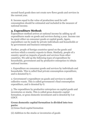 second-hand goods does not create new flows goods and services in
the current year.
8. Income equal to the value of production used for self-
consumption should be estimated and included in the measure of
national income.
3. Expenditure Method:
Expenditure method arrives at national income by adding up all
expenditures made on goods and services during a year. Income can
be spent either on consumer goods or capital goods. Again,
expenditure can be made by private individuals and households or
by government and business enterprises.
Further, people of foreign countries spend on the goods and
services which a country exports to them. Similarly, people of a
country spend on imports of goods and services from other
countries. We add up the following types of expenditure by
households, government and by productive enterprises to obtain
national income.
1. Expenditure on consumer goods and services by individuals and
households. This is called final private consumption expenditure,
and is denoted by C.
2. Government’s expenditure on goods and services to satisfy
collective wants. This is called government’s final consumption
expenditure, and is denoted by G.
3. The expenditure by productive enterprises on capital goods and
inventories or stocks. This is called gross domestic-capital
formation, or gross domestic investment and is denoted by I or
GDCF.
Gross domestic capital formation is divided into two
parts:
(i) Gross fixed capital formation
(ii) Addition to the stocks or inventories of goods
 