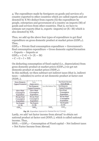 4. The expenditure made by foreigners on goods and services of a
country exported to other countries which arc called exports and are
denoted by X We deduct from exports (X) the expenditure by
people, enterprises and government of a country on imports (M) of
goods and services from other countries. That is, we have to
estimate net exports (that is, exports -imports) or (X—M) which is
also denoted by NX.
Thus, we add up the above four types of expenditure to get final
expenditure on gross domestic product at market prices (GDPMP).
Thus,
GDPMP = Private final consumption expenditure + Government’s
final consumption expenditure + Gross domestic capital formation
+ Exports — Imports or
GDPMP = C+G + I+ (X — M)
= C + G + I + NX
On deducting consumption of fixed capital (i.e., depreciation) from
gross domestic product at market prices (GDPMP) we get net
domestic product at market prices (NDPMP).
In this method, we then subtract net indirect taxes (that is, indirect
taxes – subsidies) to arrive at net domestic product at factor cost
(NDPFC),
Lastly, we add ‘net factor income from abroad’ to obtain net
national product at factor cost (NNPFC), which is called national
income. Thus,
NNPFC = GDPMP – Consumption of Fixed capital – Net Indirect taxes
+ Net Factor Income from Abroad.
 