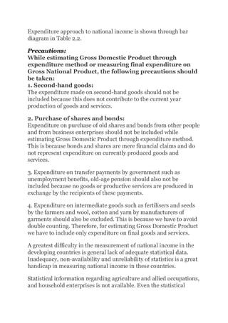 Expenditure approach to national income is shown through bar
diagram in Table 2.2.
Precautions:
While estimating Gross Domestic Product through
expenditure method or measuring final expenditure on
Gross National Product, the following precautions should
be taken:
1. Second-hand goods:
The expenditure made on second-hand goods should not be
included because this does not contribute to the current year
production of goods and services.
2. Purchase of shares and bonds:
Expenditure on purchase of old shares and bonds from other people
and from business enterprises should not be included while
estimating Gross Domestic Product through expenditure method.
This is because bonds and shares are mere financial claims and do
not represent expenditure on currently produced goods and
services.
3. Expenditure on transfer payments by government such as
unemployment benefits, old-age pension should also not be
included because no goods or productive services are produced in
exchange by the recipients of these payments.
4. Expenditure on intermediate goods such as fertilisers and seeds
by the farmers and wool, cotton and yarn by manufacturers of
garments should also be excluded. This is because we have to avoid
double counting. Therefore, for estimating Gross Domestic Product
we have to include only expenditure on final goods and services.
A greatest difficulty in the measurement of national income in the
developing countries is general lack of adequate statistical data.
Inadequacy, non-availability and unreliability of statistics is a great
handicap in measuring national income in these countries.
Statistical information regarding agriculture and allied occupations,
and household enterprises is not available. Even the statistical
 