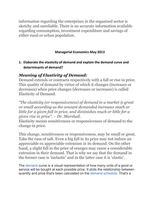information regarding the enterprises in the organised sector is
sketchy and unreliable. There is no accurate information available
regarding consumption, investment expenditure and savings of
either rural or urban population.
Managerial Economics May 2013
1. Elaborate the elasticity of demand and explain the demand curve and
determinants of demand?
Meaning of Elasticity of Demand:
Demand extends or contracts respectively with a fall or rise in price.
This quality of demand by virtue of which it changes (increases or
decreases) when price changes (decreases or increases) is called
Elasticity of Demand.
“The elasticity (or responsiveness) of demand in a market is great
or small according as the amount demanded increases much or
little for a given fall in price, and diminishes much or little for a
given rise in price”. – Dr. Marshall.
Elasticity means sensitiveness or responsiveness of demand to the
change in price.
This change, sensitiveness or responsiveness, may be small or great.
Take the case of salt. Even a big fall in its price may not induce an
appreciable ex appreciable extension in its demand. On the other
hand, a slight fall in the price of oranges may cause a considerable
extension in their demand. That is why we say that the demand in
the former case is ‘inelastic’ and in the latter case it is ‘elastic’.
The demand curve is a visual representation of how many units of a good or
service will be bought at each possible price. It plots the relationship between
quantity and price that's been calculated on the demand schedule. That's a
 