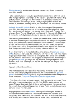 Elastic demand is when a price decrease causes a significant increase in
quantities bought.
Like a stretchy rubber band, the quantity demanded moves a lot with just a
little change in prices. An example of this would be ground beef. If prices drop
just 25 percent, you might buy three times as much as you usually would.
That's because you know you'll use it and you'll just put the extra in the
freezer. If demand is perfectly elastic, the curve looks like a horizontal flat line.
Inelastic demand is inelastic is when a price decrease won't increase the
quantities purchased. An example of this is bananas. No matter how cheap
they are, there's only so many you can eat before they spoil. Freezing them
changes them. You won't buy three bunches even if the price falls 25 percent.
If demand is perfectly inelastic, the curve looks like a vertical straight line.
The reason you react more to a sale on ground beef than a sale on bananas
is because of the marginal utility of each additional unit. Marginal utility refers
to the usefulness (utility) of each additional unit the further out on the margin
you go. Because you can freeze ground beef, the third package is just as
good to you as the first. The marginal utility of ground beef is high. Bananas
lose their consistency in the freezer, so their marginal utility is low.
If any determinants of demand other than price change, the demand curve
shifts. If demand increases, the entire curve will move to the right. That means
larger quantities will be demanded at every price. If the entire curve shifts to
the left, it means total demand has dropped for all price levels. For example, if
you just lost your job, you might not buy that third package of ground beef,
even if it is on sale. You might just buy the one package and be glad it's 25
percent off.
Aggregate or Market Demand Curve
The market demand curve describes the quantity demanded by the entire
market for a category of goods or services. An example of this is gasoline
prices. When the price of oil goes up, all gas stations must raise their prices to
cover their costs. Oil prices comprise 71 percent of gas prices.
Even if the price drops 50 percent, drivers don’t stock up on extra gas. That's
why, when the price skyrockets from $3.20 to $4.00 a gallon, people get
upset. They can't cut back their driving to work, school and the grocery store.
As a result, they are forced to pay more for gas. That’s an inelastic aggregate
demand curve. For more, see
High gas prices lower their incomes for things other than gas. Income is
another determinant of demand. That means the demand curve for other
things they would like to buy, like ice cream, will drop. This is called a demand
shift. In this case, the entire demand curve for ice cream shifts to the left.
 