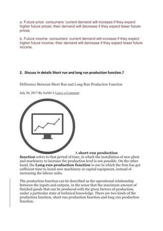a. Future price: consumers’ current demand will increase if they expect
higher future prices; their demand will decrease if they expect lower future
prices.
b. Future income: consumers’ current demand will increase if they expect
higher future income; their demand will decrease if they expect lower future
income.
2. Discuss in details Short run and long run production function.?
Difference Between Short Run and Long Run Production Function
July 20, 2017 By Surbhi S Leave a Comment
A short-run production
function refers to that period of time, in which the installation of new plant
and machinery to increase the production level is not possible. On the other
hand, the Long-run production function is one in which the firm has got
sufficient time to instal new machinery or capital equipment, instead of
increasing the labour units.
The production function can be described as the operational relationship
between the inputs and outputs, in the sense that the maximum amount of
finished goods that can be produced with the given factors of production,
under a particular state of technical knowledge. There are two kinds of the
production function, short run production function and long run production
function.
 