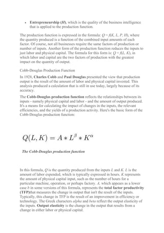  Entrepreneurship (H), which is the quality of the business intelligence
that is applied to the production function.
The production function is expressed in the formula: Q = f(K, L, P, H), where
the quantity produced is a function of the combined input amounts of each
factor. Of course, not all businesses require the same factors of production or
number of inputs. Another form of the production function reduces the inputs to
just labor and physical capital. The formula for this form is: Q = f(L, K), in
which labor and capital are the two factors of production with the greatest
impact on the quantity of output.
Cobb-Douglas Production Function
In 1928, Charles Cobb and Paul Douglas presented the view that production
output is the result of the amount of labor and physical capital invested. This
analysis produced a calculation that is still in use today, largely because of its
accuracy.
The Cobb-Douglas production function reflects the relationships between its
inputs - namely physical capital and labor - and the amount of output produced.
It's a means for calculating the impact of changes in the inputs, the relevant
efficiencies, and the yields of a production activity. Here's the basic form of the
Cobb-Douglas production function:
The Cobb-Douglas production function
In this formula, Q is the quantity produced from the inputs L and K. L is the
amount of labor expended, which is typically expressed in hours. K represents
the amount of physical capital input, such as the number of hours for a
particular machine, operation, or perhaps factory. A, which appears as a lower
case b in some versions of this formula, represents the total factor productivity
(TFP)that measures the change in output that isn't the result of the inputs.
Typically, this change in TFP is the result of an improvement in efficiency or
technology. The Greek characters alpha and beta reflect the output elasticity of
the inputs. Output elasticity is the change in the output that results from a
change in either labor or physical capital.
 