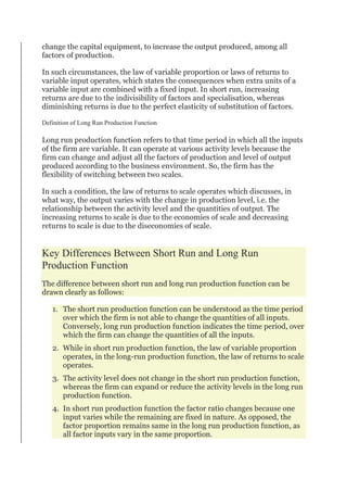 change the capital equipment, to increase the output produced, among all
factors of production.
In such circumstances, the law of variable proportion or laws of returns to
variable input operates, which states the consequences when extra units of a
variable input are combined with a fixed input. In short run, increasing
returns are due to the indivisibility of factors and specialisation, whereas
diminishing returns is due to the perfect elasticity of substitution of factors.
Definition of Long Run Production Function
Long run production function refers to that time period in which all the inputs
of the firm are variable. It can operate at various activity levels because the
firm can change and adjust all the factors of production and level of output
produced according to the business environment. So, the firm has the
flexibility of switching between two scales.
In such a condition, the law of returns to scale operates which discusses, in
what way, the output varies with the change in production level, i.e. the
relationship between the activity level and the quantities of output. The
increasing returns to scale is due to the economies of scale and decreasing
returns to scale is due to the diseconomies of scale.
Key Differences Between Short Run and Long Run
Production Function
The difference between short run and long run production function can be
drawn clearly as follows:
1. The short run production function can be understood as the time period
over which the firm is not able to change the quantities of all inputs.
Conversely, long run production function indicates the time period, over
which the firm can change the quantities of all the inputs.
2. While in short run production function, the law of variable proportion
operates, in the long-run production function, the law of returns to scale
operates.
3. The activity level does not change in the short run production function,
whereas the firm can expand or reduce the activity levels in the long run
production function.
4. In short run production function the factor ratio changes because one
input varies while the remaining are fixed in nature. As opposed, the
factor proportion remains same in the long run production function, as
all factor inputs vary in the same proportion.
 