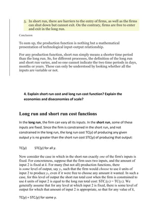 5. In short run, there are barriers to the entry of firms, as well as the firms
can shut down but cannot exit. On the contrary, firms are free to enter
and exit in the long run.
Conclusion
To sum up, the production function is nothing but a mathematical
presentation of technological input-output relationship.
For any production function, short run simply means a shorter time period
than the long run. So, for different processes, the definition of the long run
and short run varies, and so one cannot indicate the two time periods in days,
months or years. These can only be understood by looking whether all the
inputs are variable or not.
4. Explain short run cost and long run cost function? Explain the
economies and diseconomies of scale?
Long run and short run cost functions
In the long run, the firm can vary all its inputs. In the short run, some of these
inputs are fixed. Since the firm is constrained in the short run, and not
constrained in the long run, the long run cost TC(y) of producing any given
output y is no greater than the short run cost STC(y) of producing that output:
TC(y) STC(y) for all y.
Now consider the case in which in the short run exactly one of the firm's inputs is
fixed. For concreteness, suppose that the firm uses two inputs, and the amount of
input 2 is fixed at k. For many (but not all) production functions, there
is some level of output, say y0, such that the firm would choose to use k units of
input 2 to produce y0, even if it were free to choose any amount it wanted. In such a
case, for this level of output the short run total cost when the firm is constrained to
use k units of input 2 is equal to the long run total cost: STCk(y0) = TC(y0). We
generally assume that for any level at which input 2 is fixed, there is some level of
output for which that amount of input 2 is appropriate, so that for any value of k,
TC(y) = STCk(y) for some y.
 