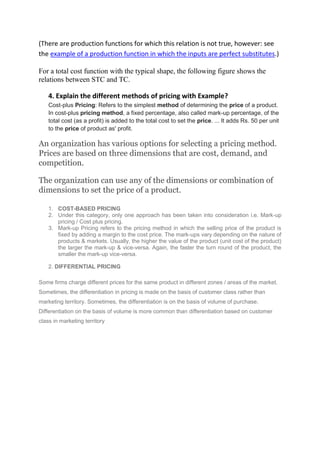 (There are production functions for which this relation is not true, however: see
the example of a production function in which the inputs are perfect substitutes.)
For a total cost function with the typical shape, the following figure shows the
relations between STC and TC.
4. Explain the different methods of pricing with Example?
Cost-plus Pricing: Refers to the simplest method of determining the price of a product.
In cost-plus pricing method, a fixed percentage, also called mark-up percentage, of the
total cost (as a profit) is added to the total cost to set the price. ... It adds Rs. 50 per unit
to the price of product as' profit.
An organization has various options for selecting a pricing method.
Prices are based on three dimensions that are cost, demand, and
competition.
The organization can use any of the dimensions or combination of
dimensions to set the price of a product.
1. COST-BASED PRICING
2. Under this category, only one approach has been taken into consideration i.e. Mark-up
pricing / Cost plus pricing.
3. Mark-up Pricing refers to the pricing method in which the selling price of the product is
fixed by adding a margin to the cost price. The mark-ups vary depending on the nature of
products & markets. Usually, the higher the value of the product (unit cost of the product)
the larger the mark-up & vice-versa. Again, the faster the turn round of the product, the
smaller the mark-up vice-versa.
2. DIFFERENTIAL PRICING
Some firms charge different prices for the same product in different zones / areas of the market.
Sometimes, the differentiation in pricing is made on the basis of customer class rather than
marketing territory. Sometimes, the differentiation is on the basis of volume of purchase.
Differentiation on the basis of volume is more common than differentiation based on customer
class in marketing territory
 