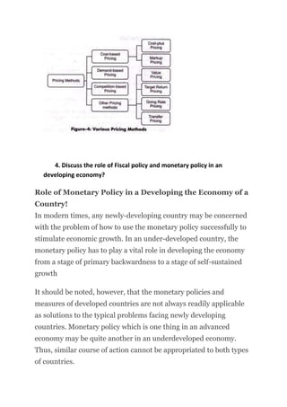 4. Discuss the role of Fiscal policy and monetary policy in an
developing economy?
Role of Monetary Policy in a Developing the Economy of a
Country!
In modern times, any newly-developing country may be concerned
with the problem of how to use the monetary policy successfully to
stimulate economic growth. In an under-developed country, the
monetary policy has to play a vital role in developing the economy
from a stage of primary backwardness to a stage of self-sustained
growth
It should be noted, however, that the monetary policies and
measures of developed countries are not always readily applicable
as solutions to the typical problems facing newly developing
countries. Monetary policy which is one thing in an advanced
economy may be quite another in an underdeveloped economy.
Thus, similar course of action cannot be appropriated to both types
of countries.
 
