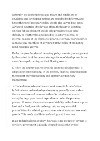 Naturally, the economic ends and means and conditions of
developed and developing nations are bound to be different, and
hence the role of monetary policy should also vary in both cases.
Advanced countries of today can afford the luxury of debating
whether full employment should take precedence over price
stability or whether the aim should be to achieve internal or
external balance at the expense of growth. However, poor countries
cannot at any time think of anything but the policy of promoting
rapid economic growth.
Under the growth-oriented monetary policy, monetary management
by the central bank becomes a strategic factor of development in an
underdeveloped country, on the following counts:
1. When the country aspires for rapid economic development, it
adopts economic planning. In the process, financial planning needs
the support of credit planning and appropriate monetary
management.
2. Underdeveloped countries are most susceptible to inflation.
Inflation in an under-developed economy generally occurs when
there is an abnormal increase in the effective demand exerted
mainly by huge government expenditures under the planning
process. However, the maintenance of stability in the domestic price
level and a fixed, realistic exchange rate are very essential
preconditions for achieving a maximum rate of sustained economic
growth. This needs equilibrium of savings and investment.
In an underdeveloped country, however, since the rate of savings is
very low, government is usually tempted to raise the level of
 