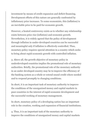investment by means of credit expansion and deficit financing.
Development efforts of this nature are generally confronted by
inflationary price increases. To some economists, this (inflation) is
an inevitable price to be paid for economic growth.
However, a heated controversy exists as to whether any relationship
exists between price rise (inflation) and economic growth.
Nevertheless, it is widely agreed that the policy of development
through inflation in under-developed countries can be successful
and meaningful only if inflation is effectively controlled. Thus,
monetary policy requires special attention in a country which seeks
to bring about rapid economic growth with controlled inflation.
3. Above all, the growth objective of monetary policy in
underdeveloped countries implies the promotional role of monetary
authorities. Briefly, the promotional role of the monetary authority
in an under developed country may be to improve the efficiency of
the banking system as a whole or extend sound credit where needed
and to respond promptly to changing conditions.
In short, it is an important task of monetary authority to improve
the conditions of the unorganised money and capital markets in
poor countries in the interest of rapid economic development and
the successful working of monetary management.
In short, monetary policy of a developing nation has an important
role in the creation, working and expansion of financial institutions.
4. Thus, it is an important task of the monetary authority to
improve the conditions of unorganised money and capital markets
 