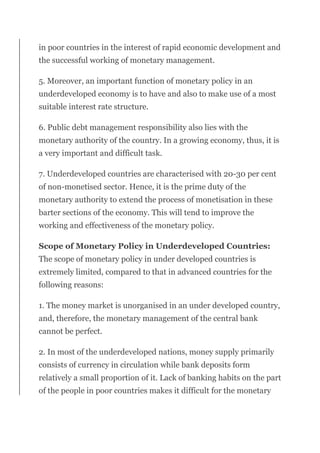 in poor countries in the interest of rapid economic development and
the successful working of monetary management.
5. Moreover, an important function of monetary policy in an
underdeveloped economy is to have and also to make use of a most
suitable interest rate structure.
6. Public debt management responsibility also lies with the
monetary authority of the country. In a growing economy, thus, it is
a very important and difficult task.
7. Underdeveloped countries are characterised with 20-30 per cent
of non-monetised sector. Hence, it is the prime duty of the
monetary authority to extend the process of monetisation in these
barter sections of the economy. This will tend to improve the
working and effectiveness of the monetary policy.
Scope of Monetary Policy in Underdeveloped Countries:
The scope of monetary policy in under developed countries is
extremely limited, compared to that in advanced countries for the
following reasons:
1. The money market is unorganised in an under developed country,
and, therefore, the monetary management of the central bank
cannot be perfect.
2. In most of the underdeveloped nations, money supply primarily
consists of currency in circulation while bank deposits form
relatively a small proportion of it. Lack of banking habits on the part
of the people in poor countries makes it difficult for the monetary
 