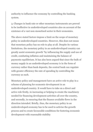 authority to influence the economy by controlling the banking
system.
3. Changes in bank rate or other monetary instruments are proved
to be ineffective in underdeveloped countries also on account of the
existence of a vast non-monetised sector in their economies.
The above stated factors impose a limit on the scope of monetary
policy in underdeveloped countries. However, this does not mean
that monetary policy has no role to play at all. Despite its various
limitations, the monetary policy in an underdeveloped country can
greatly assist economic growth “by influencing the supply and use of
credit, combating inflation and maintaining the balance of
payments equilibrium. It has also been argued that since the bulk of
money supply in an underdeveloped economy is in the form of
currency rather than bank deposits, the central bank can regulate
with greater efficiency the rate of spending by controlling the
currency as such.
Monetary policy and management have an active role to play in a
scheme of planning for economic development in an
underdeveloped country. It would have to take on a direct and
active role firstly, in increasing or helping to create the machinery
needed for financing development activities all over the country,
and secondly, in ensuring that the finance available flows in the
direction intended. Briefly, thus, the monetary policy in an
underdeveloped economy has to be used to activise the growth
process and to create favourable conditions for fostering economic
development with reasonable stability
 