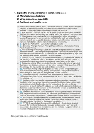 4. Explain the pricing approaches in the following cases:
a) Manufactures and retailers
b) When products are exportable
c) Perishable and durable goods
d) The price of products have to attract consumers attention .  Price is the quantity of
payment or compensation given by one party to another in return for goods or
services. Consumers feel comfortable purchasing the products.
e) 3. what is pricing? Pricing is the process whereby a business sets the price at which
it will sell its products and services and may be part of the business’s marketing plan.
f) 4. A business can use a variety of pricing strategies when selling a product or
service. The price can be set to maximize profitability for each unit sold or from the
market overall. It can be used to defend an existing market from new entrants, to
increase market share within a market or to enter a new market.
g) 5.  Survival  Profit  ROI  Market share  Product quality
h) 6.  Skimming Pricing  Premium Pricing  Discount Pricing  Penetration Pricing 
Psychological Pricing
i) 7. Price skimming or creaming: ”Goods are sold at higher prices commonly used in
electronic markets.” Find the optimum price point for a product, usually a unique item
with unknown consumer demand. To maximize the potential price layer by layer until
the optimum price is reach. Example: Electronic devices.
j) 8. Premium Pricing: Premium pricing (also called image pricing or prestige pricing) is
the practice of keeping the price of a product or service artificially high in order to
encourage favorable perceptions among buyers, based solely on the price.
k) 9. Discounting pricing: Offers a reduction from the regular or list price of a product.
Businesses use discount pricing to sell low-priced products in high quantities. With
this strategy, it is important to cut costs and stay competitive.
l) 10. Penetration Pricing: set products prices low for a specific time period to gain
market share early for company. Setting a low price for a new product in order to
attract a large no. of buyers and a large market shares. Example:
m) 11. Psychological pricing: Companies offer new products at lowest price but
consumers may buy additional items relating to the product. Also called “ Noticeable
Price Difference.”
n) 12. Distribution channels are also known as marketing channels or marketing
distribution channels or trade channel. A channel of distribution is the route or path
along which products flow from the point of production to the point of ultimate
consumption or use. It starts with producer and ends with the consumer. In between
there may be several intermediaries or middlemen who operate to facilitate the flow
of the physical product to the consumer.
o) 13. A channel of distribution shows three types of flow: a) Products flow downwards
from the producer to the consumers. b) Cash flows upwards from customers to the
producer as payment for products. c) Marketing information flows in both directions.
p) 14. IMPORTANCE •Important element of marketing mix. •Influences sales volume
and profits. •Determines where and when the product will be available to users.
•Helps in reducing the effects of fluctuations in production.
q) 15. TYPES: 1. Manufacturer-Consumer(Direct Selling): • Shortest and simplest
channel • No middleman between the producer and consumer • Very fast and
economical • Expert services of middlemen are not available • Large investment is
required • Producers sell directly to cu
Souparnika.suresh@icicibank.com
 
