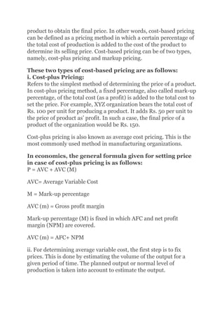 product to obtain the final price. In other words, cost-based pricing
can be defined as a pricing method in which a certain percentage of
the total cost of production is added to the cost of the product to
determine its selling price. Cost-based pricing can be of two types,
namely, cost-plus pricing and markup pricing.
These two types of cost-based pricing are as follows:
i. Cost-plus Pricing:
Refers to the simplest method of determining the price of a product.
In cost-plus pricing method, a fixed percentage, also called mark-up
percentage, of the total cost (as a profit) is added to the total cost to
set the price. For example, XYZ organization bears the total cost of
Rs. 100 per unit for producing a product. It adds Rs. 50 per unit to
the price of product as’ profit. In such a case, the final price of a
product of the organization would be Rs. 150.
Cost-plus pricing is also known as average cost pricing. This is the
most commonly used method in manufacturing organizations.
In economics, the general formula given for setting price
in case of cost-plus pricing is as follows:
P = AVC + AVC (M)
AVC= Average Variable Cost
M = Mark-up percentage
AVC (m) = Gross profit margin
Mark-up percentage (M) is fixed in which AFC and net profit
margin (NPM) are covered.
AVC (m) = AFC+ NPM
ii. For determining average variable cost, the first step is to fix
prices. This is done by estimating the volume of the output for a
given period of time. The planned output or normal level of
production is taken into account to estimate the output.
 