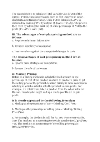 The second step is to calculate Total Variable Cost (TVC) of the
output. TVC includes direct costs, such as cost incurred in labor,
electricity, and transportation. Once TVC is calculated, AVC is
obtained by dividing TVC by output, Q. [AVC= TVC/Q]. The price is
then fixed by adding the mark-up of some percentage of AVC to the
profit [P = AVC + AVC (m)].
iii. The advantages of cost-plus pricing method are as
follows:
a. Requires minimum information
b. Involves simplicity of calculation
c. Insures sellers against the unexpected changes in costs
The disadvantages of cost-plus pricing method are as
follows:
a. Ignores price strategies of competitors
b. Ignores the role of customers
iv. Markup Pricing:
Refers to a pricing method in which the fixed amount or the
percentage of cost of the product is added to product’s price to get
the selling price of the product. Markup pricing is more common in
retailing in which a retailer sells the product to earn profit. For
example, if a retailer has taken a product from the wholesaler for
Rs. 100, then he/she might add up a markup of Rs. 20 to gain
profit.
It is mostly expressed by the following formulae:
a. Markup as the percentage of cost= (Markup/Cost) *100
b. Markup as the percentage of selling price= (Markup/ Selling
Price)*100
c. For example, the product is sold for Rs. 500 whose cost was Rs.
400. The mark up as a percentage to cost is equal to (100/400)*100
=25. The mark up as a percentage of the selling price equals
(100/500)*100= 20.
 