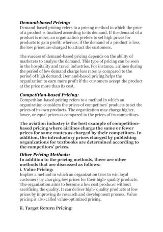 Demand-based Pricing:
Demand-based pricing refers to a pricing method in which the price
of a product is finalized according to its demand. If the demand of a
product is more, an organization prefers to set high prices for
products to gain profit; whereas, if the demand of a product is less,
the low prices are charged to attract the customers.
The success of demand-based pricing depends on the ability of
marketers to analyze the demand. This type of pricing can be seen
in the hospitality and travel industries. For instance, airlines during
the period of low demand charge less rates as compared to the
period of high demand. Demand-based pricing helps the
organization to earn more profit if the customers accept the product
at the price more than its cost.
Competition-based Pricing:
Competition-based pricing refers to a method in which an
organization considers the prices of competitors’ products to set the
prices of its own products. The organization may charge higher,
lower, or equal prices as compared to the prices of its competitors.
The aviation industry is the best example of competition-
based pricing where airlines charge the same or fewer
prices for same routes as charged by their competitors. In
addition, the introductory prices charged by publishing
organizations for textbooks are determined according to
the competitors’ prices.
Other Pricing Methods:
In addition to the pricing methods, there are other
methods that are discussed as follows:
i. Value Pricing:
Implies a method in which an organization tries to win loyal
customers by charging low prices for their high- quality products.
The organization aims to become a low cost producer without
sacrificing the quality. It can deliver high- quality products at low
prices by improving its research and development process. Value
pricing is also called value-optimized pricing.
ii. Target Return Pricing:
 