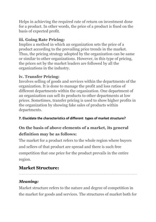 Helps in achieving the required rate of return on investment done
for a product. In other words, the price of a product is fixed on the
basis of expected profit.
iii. Going Rate Pricing:
Implies a method in which an organization sets the price of a
product according to the prevailing price trends in the market.
Thus, the pricing strategy adopted by the organization can be same
or similar to other organizations. However, in this type of pricing,
the prices set by the market leaders are followed by all the
organizations in the industry.
iv. Transfer Pricing:
Involves selling of goods and services within the departments of the
organization. It is done to manage the profit and loss ratios of
different departments within the organization. One department of
an organization can sell its products to other departments at low
prices. Sometimes, transfer pricing is used to show higher profits in
the organization by showing fake sales of products within
departments.
7. Elucidate the characteristics of different types of market structure?
On the basis of above elements of a market, its general
definition may be as follows:
The market for a product refers to the whole region where buyers
and sellers of that product are spread and there is such free
competition that one price for the product prevails in the entire
region.
Market Structure:
Meaning:
Market structure refers to the nature and degree of competition in
the market for goods and services. The structures of market both for
 