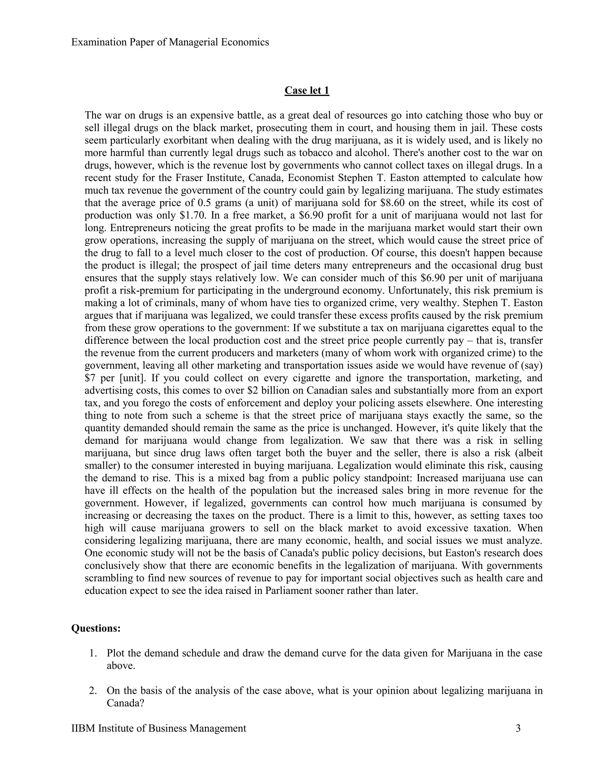 Examination Paper of Managerial Economics
IIBM Institute of Business Management 3
Case let 1
The war on drugs is an expensive battle, as a great deal of resources go into catching those who buy or
sell illegal drugs on the black market, prosecuting them in court, and housing them in jail. These costs
seem particularly exorbitant when dealing with the drug marijuana, as it is widely used, and is likely no
more harmful than currently legal drugs such as tobacco and alcohol. There's another cost to the war on
drugs, however, which is the revenue lost by governments who cannot collect taxes on illegal drugs. In a
recent study for the Fraser Institute, Canada, Economist Stephen T. Easton attempted to calculate how
much tax revenue the government of the country could gain by legalizing marijuana. The study estimates
that the average price of 0.5 grams (a unit) of marijuana sold for $8.60 on the street, while its cost of
production was only $1.70. In a free market, a $6.90 profit for a unit of marijuana would not last for
long. Entrepreneurs noticing the great profits to be made in the marijuana market would start their own
grow operations, increasing the supply of marijuana on the street, which would cause the street price of
the drug to fall to a level much closer to the cost of production. Of course, this doesn't happen because
the product is illegal; the prospect of jail time deters many entrepreneurs and the occasional drug bust
ensures that the supply stays relatively low. We can consider much of this $6.90 per unit of marijuana
profit a risk-premium for participating in the underground economy. Unfortunately, this risk premium is
making a lot of criminals, many of whom have ties to organized crime, very wealthy. Stephen T. Easton
argues that if marijuana was legalized, we could transfer these excess profits caused by the risk premium
from these grow operations to the government: If we substitute a tax on marijuana cigarettes equal to the
difference between the local production cost and the street price people currently pay – that is, transfer
the revenue from the current producers and marketers (many of whom work with organized crime) to the
government, leaving all other marketing and transportation issues aside we would have revenue of (say)
$7 per [unit]. If you could collect on every cigarette and ignore the transportation, marketing, and
advertising costs, this comes to over $2 billion on Canadian sales and substantially more from an export
tax, and you forego the costs of enforcement and deploy your policing assets elsewhere. One interesting
thing to note from such a scheme is that the street price of marijuana stays exactly the same, so the
quantity demanded should remain the same as the price is unchanged. However, it's quite likely that the
demand for marijuana would change from legalization. We saw that there was a risk in selling
marijuana, but since drug laws often target both the buyer and the seller, there is also a risk (albeit
smaller) to the consumer interested in buying marijuana. Legalization would eliminate this risk, causing
the demand to rise. This is a mixed bag from a public policy standpoint: Increased marijuana use can
have ill effects on the health of the population but the increased sales bring in more revenue for the
government. However, if legalized, governments can control how much marijuana is consumed by
increasing or decreasing the taxes on the product. There is a limit to this, however, as setting taxes too
high will cause marijuana growers to sell on the black market to avoid excessive taxation. When
considering legalizing marijuana, there are many economic, health, and social issues we must analyze.
One economic study will not be the basis of Canada's public policy decisions, but Easton's research does
conclusively show that there are economic benefits in the legalization of marijuana. With governments
scrambling to find new sources of revenue to pay for important social objectives such as health care and
education expect to see the idea raised in Parliament sooner rather than later.
Questions:
1. Plot the demand schedule and draw the demand curve for the data given for Marijuana in the case
above.
2. On the basis of the analysis of the case above, what is your opinion about legalizing marijuana in
Canada?
 
