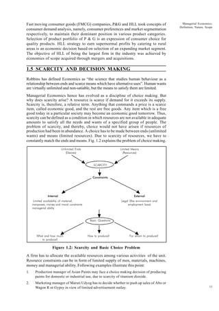 11
Managerial Economics:
Definition, Nature, Scope
Fast moving consumer goods (FMCG) companies, P&G and HLL took concepts of
consumer demand analysis, namely, consumer preferences and market segmentation
respectively, to maintain their dominant position in various product categories.
Selection of product portfolio of P & G is an expression of consumer choice for
quality products. HLL strategy to earn supernormal profits by catering to rural
areas is an economic decision based on selection of an expanding market segment.
The objective of HLL of being the largest firm in the industry was achieved by
economies of scope acquired through mergers and acquisitions.
1.5 SCARCITY AND DECISION MAKING
Robbins has defined Economics as “the science that studies human behaviour as a
relationship between ends and scarce means which have alternative uses”. Human wants
are virtually unlimited and non-satiable, but the means to satisfy them are limited.
Managerial Economics hence has evolved as a discipline of choice making. But
why does scarcity arise? A resource is scarce if demand for it exceeds its supply.
Scarcity is, therefore, a relative term. Anything that commands a price is a scarce
item, called economic good, and the rest are free goods. Any item which is a free
good today in a particular society may become an economic good tomorrow. Thus,
scarcity can be defined as a condition in which resources are not available in adequate
amounts to satisfy all the needs and wants of a specified group of people. The
problem of scarcity, and thereby, choice would not have arisen if resources of
production had been in abundance. A choice has to be made between ends (unlimited
wants) and means (limited resources). Due to scarcity of resources, we have to
constantly match the ends and means. Fig. 1.2 explains the problem of choice making.
Figure 1.2: Scarcity and Basic Choice Problem
A firm has to allocate the available resources among various activities of the unit.
Resource constraints can be in form of limited supply of men, materials, machines,
money and managerial ability. Following examples illustrate this point:
1. Production manager of Asian Paints may face a choice making decision of producing
paints for domestic or industrial use, due to scarcity of titanium dioxide.
2. Marketing manager of Maruti Udyog has to decide whether to push up sales of Alto or
Wagon R or Gypsy in view of limited advertisement outlay.
Unlimited Ends Limited Means
(Desires) (Resources)
SCARCITY
Constraints
Internal External
Limited availability of material, Legal (like environment and
manpower, money and moral constraints employment laws)
managerial ability
Basic Questions
What and how much How to produce? For whom to produce?
to produce?
 